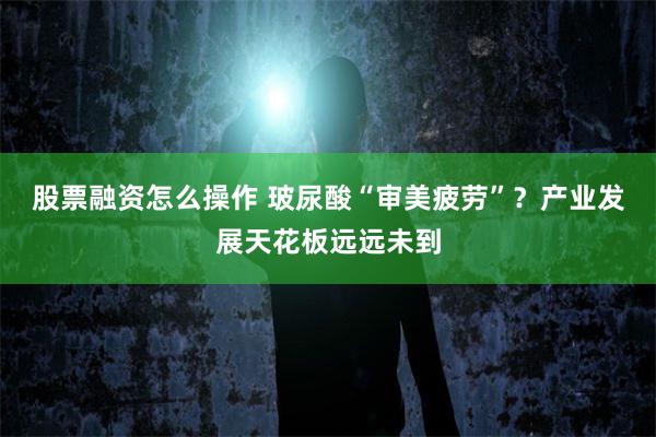 股票融资怎么操作 玻尿酸“审美疲劳”？产业发展天花板远远未到