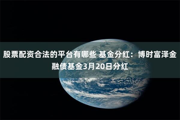 股票配资合法的平台有哪些 基金分红：博时富泽金融债基金3月20日分红