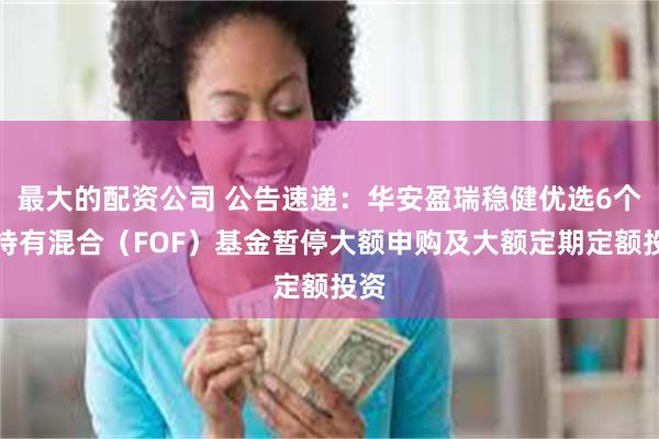 最大的配资公司 公告速递：华安盈瑞稳健优选6个月持有混合（FOF）基金暂停大额申购及大额定期定额投资