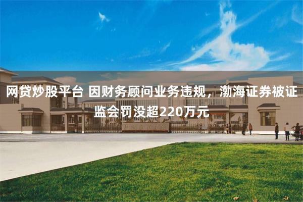网贷炒股平台 因财务顾问业务违规，渤海证券被证监会罚没超220万元